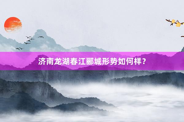 济南龙湖春江郦城形势如何样？