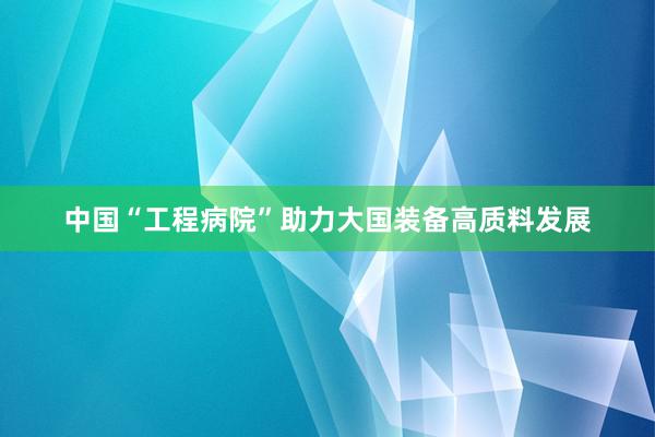 中国“工程病院”助力大国装备高质料发展