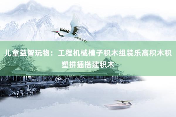 儿童益智玩物：工程机械模子积木组装乐高积木积塑拼插搭建积木