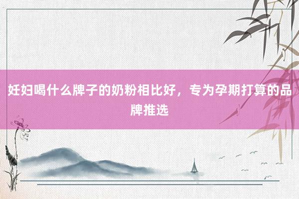 妊妇喝什么牌子的奶粉相比好，专为孕期打算的品牌推选