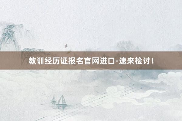 教训经历证报名官网进口-速来检讨！